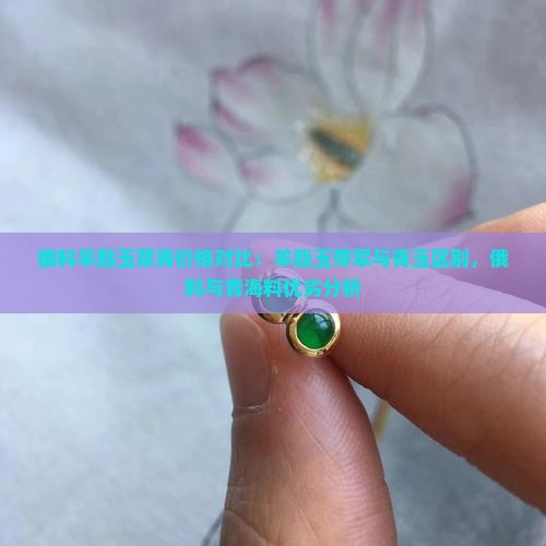 俄料羊脂玉翠青价格对比：羊脂玉带翠与青玉区别，俄料与青海料优劣分析