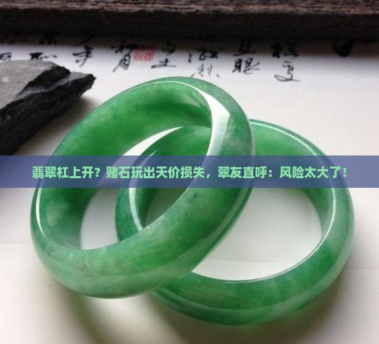 翡翠杠上开？赌石玩出天价损失，翠友直呼：风险太大了！