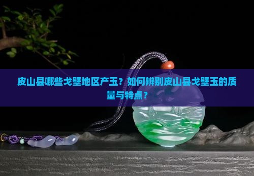 皮山县哪些戈壁地区产玉？如何辨别皮山县戈壁玉的质量与特点？