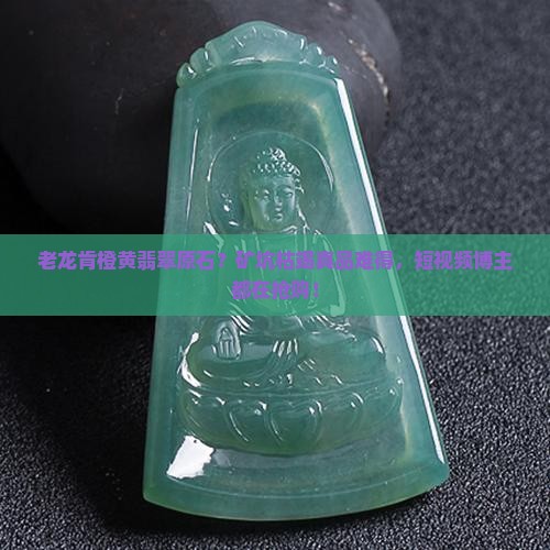 老龙肯橙黄翡翠原石？矿坑枯竭真品难得，短视频博主都在抢购！