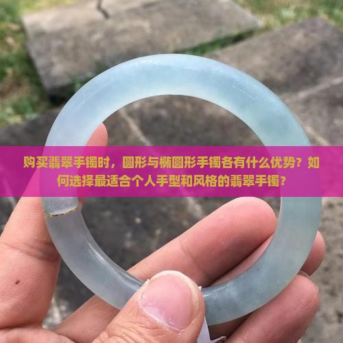 购买翡翠手镯时，圆形与椭圆形手镯各有什么优势？如何选择最适合个人手型和风格的翡翠手镯？