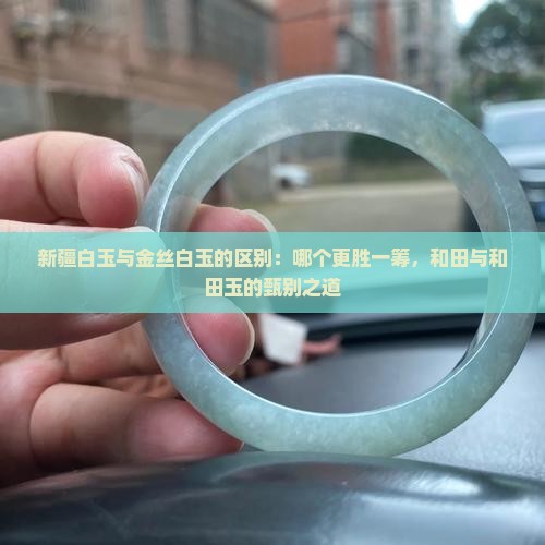 新疆白玉与金丝白玉的区别：哪个更胜一筹，和田与和田玉的甄别之道