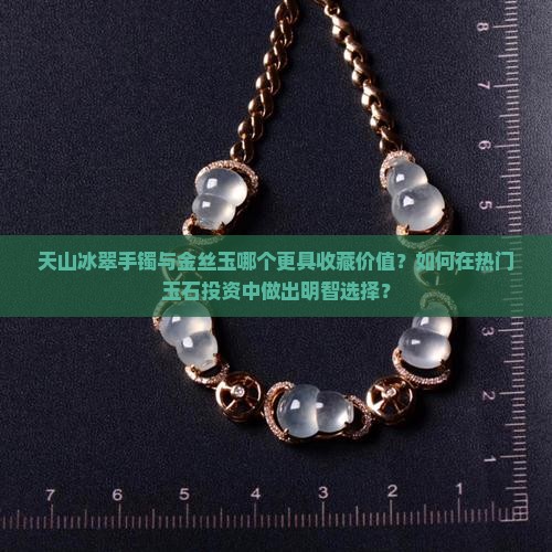 天山冰翠手镯与金丝玉哪个更具收藏价值？如何在热门玉石投资中做出明智选择？
