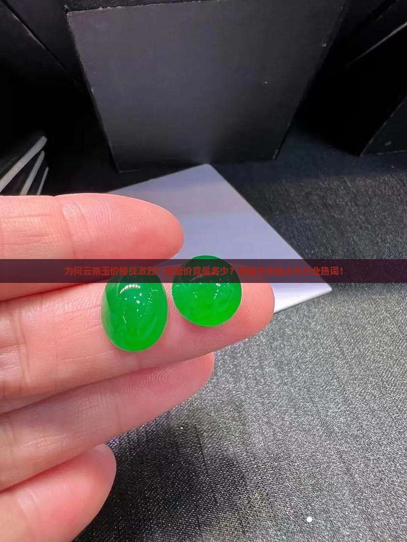 为何云南玉价格战激烈？最低价竟是多少？揭秘市场痛点与行业热词！