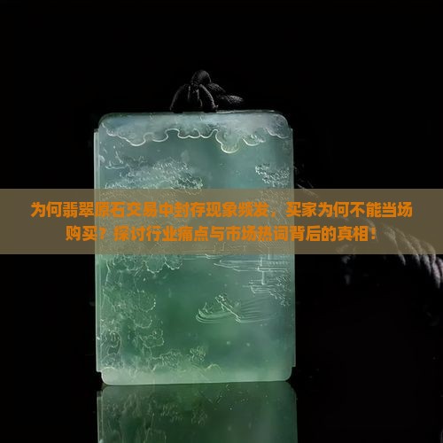 为何翡翠原石交易中封存现象频发，买家为何不能当场购买？探讨行业痛点与市场热词背后的真相！