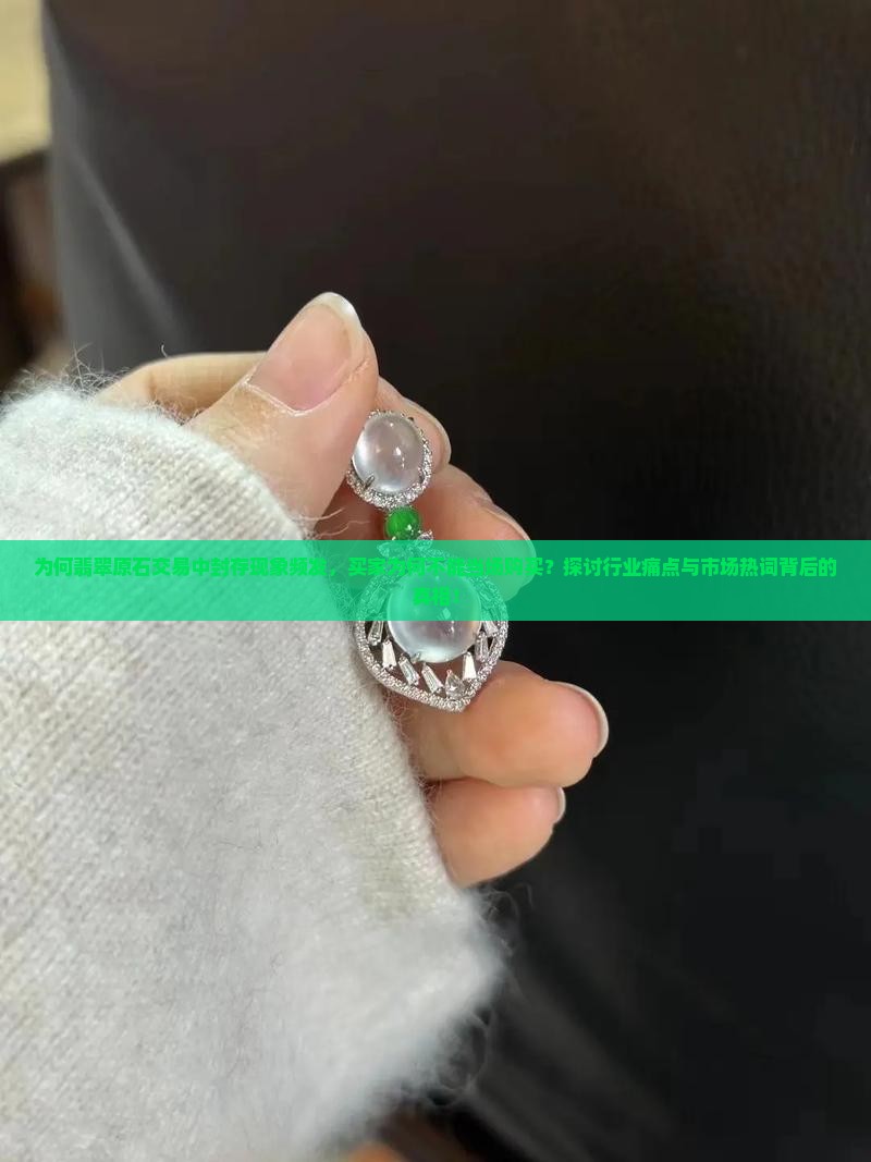 为何翡翠原石交易中封存现象频发，买家为何不能当场购买？探讨行业痛点与市场热词背后的真相！
