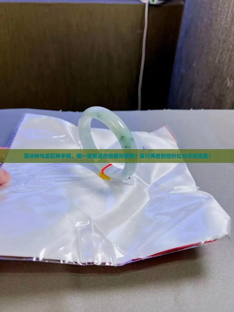 高冰种与龙石种手镯，哪一款更适合收藏与佩戴？探讨两者的性价比与市场热度！