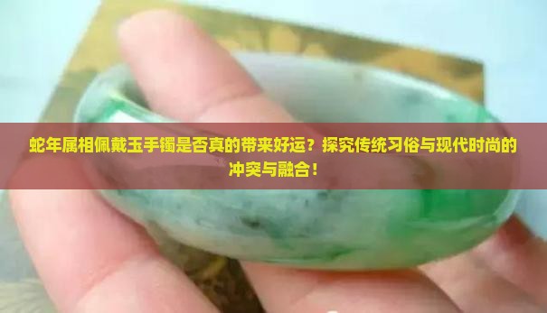 蛇年属相佩戴玉手镯是否真的带来好运？探究传统习俗与现代时尚的冲突与融合！