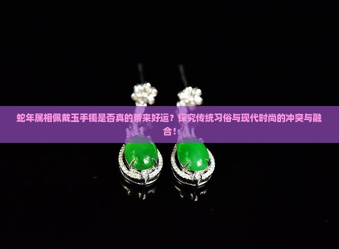 蛇年属相佩戴玉手镯是否真的带来好运？探究传统习俗与现代时尚的冲突与融合！