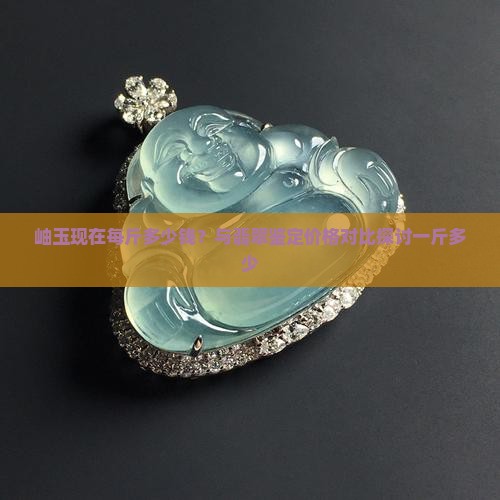 岫玉现在每斤多少钱？与翡翠鉴定价格对比探讨一斤多少