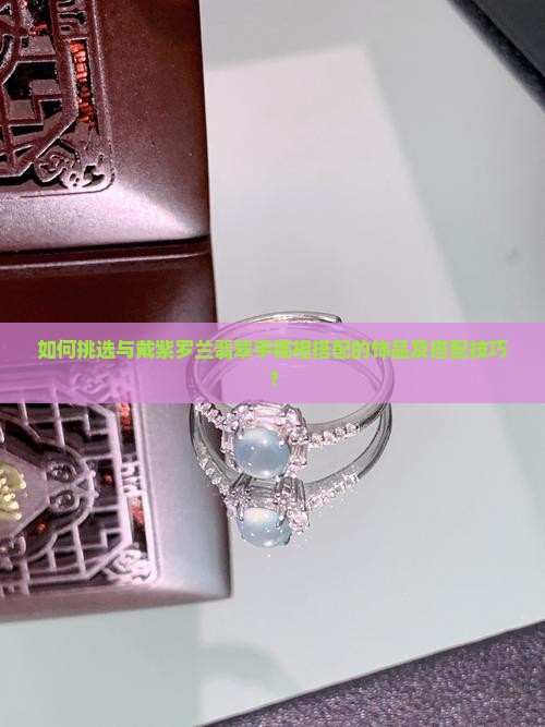 如何挑选与戴紫罗兰翡翠手镯相搭配的饰品及搭配技巧？
