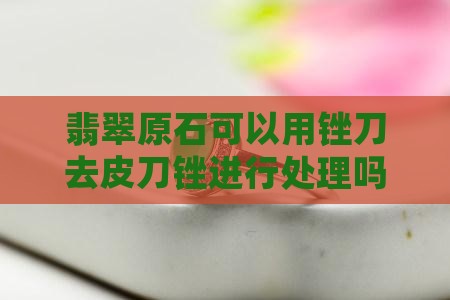 翡翠原石可以用锉刀去皮刀锉进行处理吗