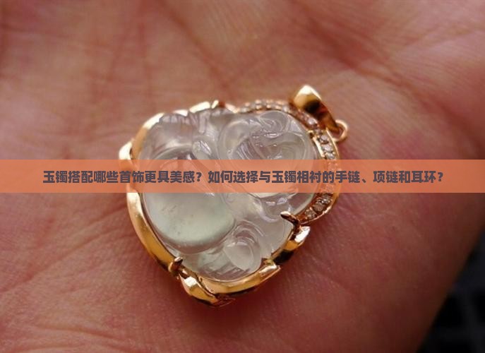 玉镯搭配哪些首饰更具美感？如何选择与玉镯相衬的手链、项链和耳环？