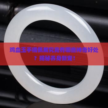 鸡血玉手镯佩戴究竟有哪些神奇好处？揭秘养身新宠！