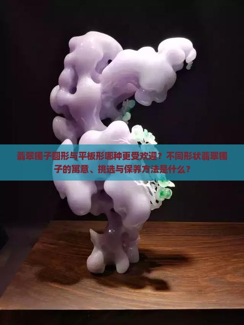 翡翠镯子圆形与平板形哪种更受欢迎？不同形状翡翠镯子的寓意、挑选与保养方法是什么？