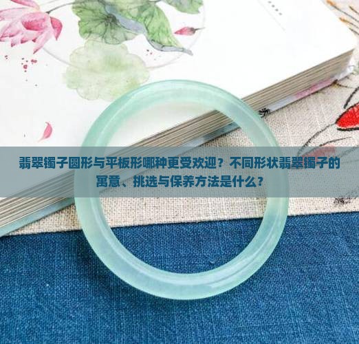 翡翠镯子圆形与平板形哪种更受欢迎？不同形状翡翠镯子的寓意、挑选与保养方法是什么？