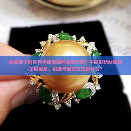 翡翠镯子圆形与平板形哪种更受欢迎？不同形状翡翠镯子的寓意、挑选与保养方法是什么？