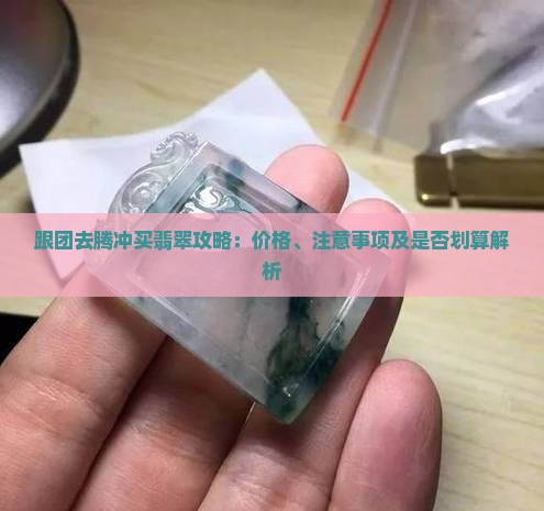 跟团去腾冲买翡翠攻略：价格、注意事项及是否划算解析