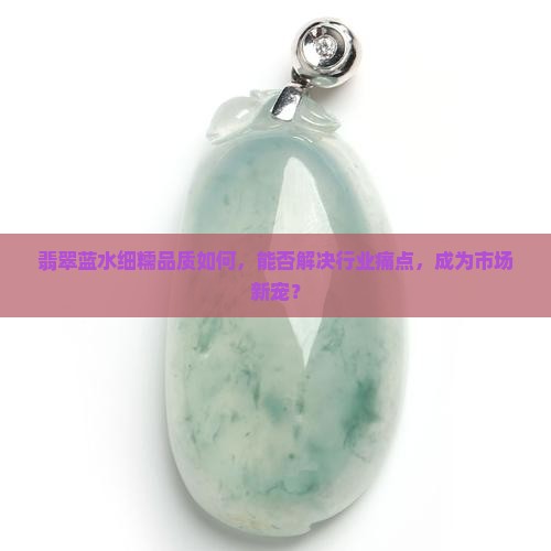 翡翠蓝水细糯品质如何，能否解决行业痛点，成为市场新宠？