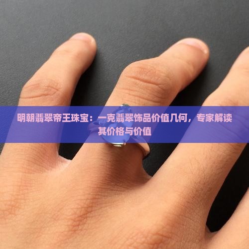 明朝翡翠帝王珠宝：一克翡翠饰品价值几何，专家解读其价格与价值