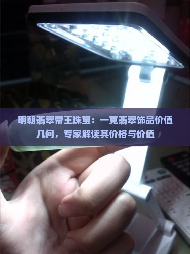 明朝翡翠帝王珠宝：一克翡翠饰品价值几何，专家解读其价格与价值