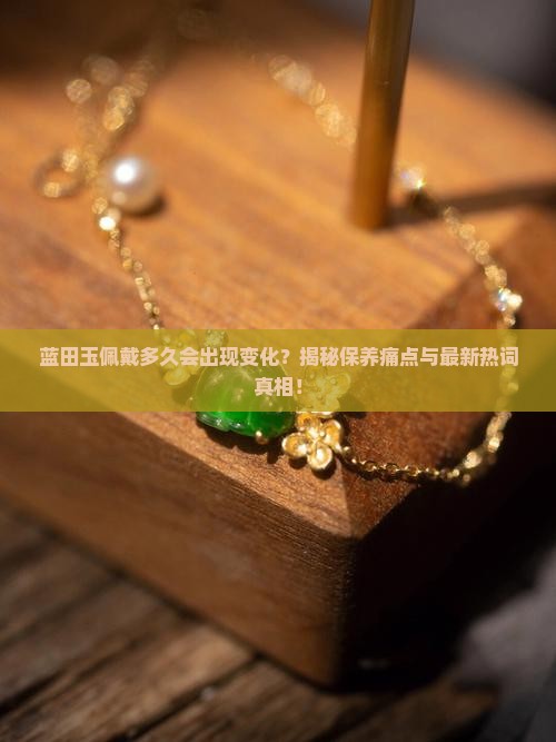 蓝田玉佩戴多久会出现变化？揭秘保养痛点与最新热词真相！