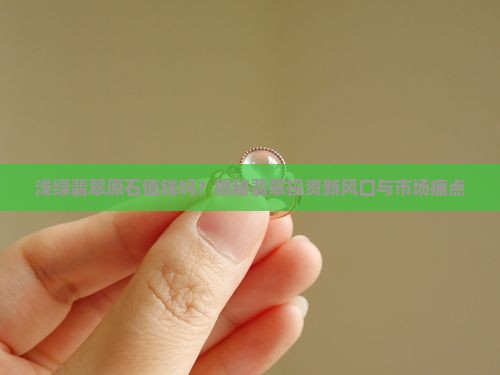 浅绿翡翠原石值钱吗？揭秘翡翠投资新风口与市场痛点