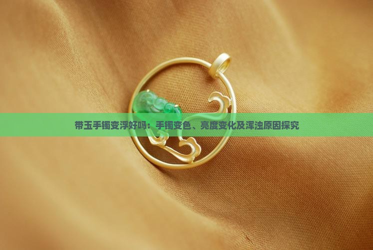 带玉手镯变浮好吗：手镯变色、亮度变化及浑浊原因探究