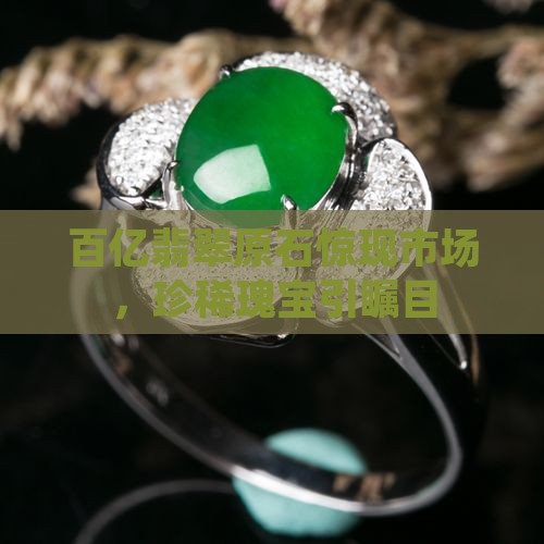 百亿翡翠原石惊现市场，珍稀瑰宝引瞩目
