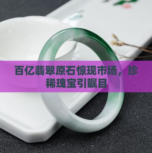 百亿翡翠原石惊现市场，珍稀瑰宝引瞩目