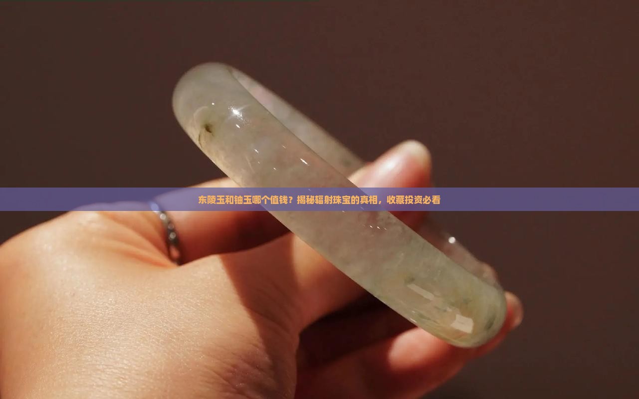 东陵玉和铀玉哪个值钱？揭秘辐射珠宝的真相，收藏投资必看