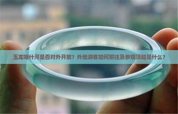 玉龙喀什河是否对外开放？外地游客如何前往及参观须知是什么？
