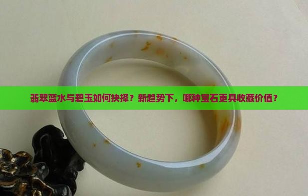 翡翠蓝水与碧玉如何抉择？新趋势下，哪种宝石更具收藏价值？