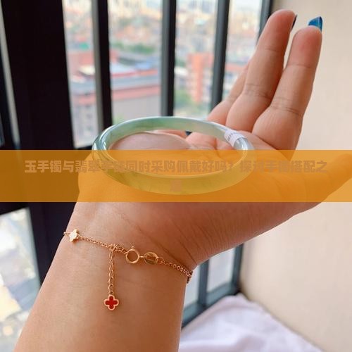 玉手镯与翡翠手链同时采购佩戴好吗？探讨手镯搭配之道