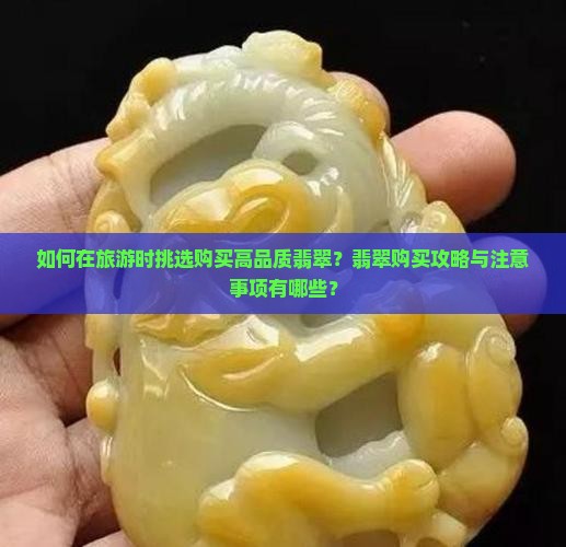 如何在旅游时挑选购买高品质翡翠？翡翠购买攻略与注意事项有哪些？
