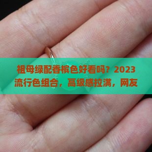 祖母绿配香槟色好看吗？2023流行色组合，高级感拉满，网友：绝了