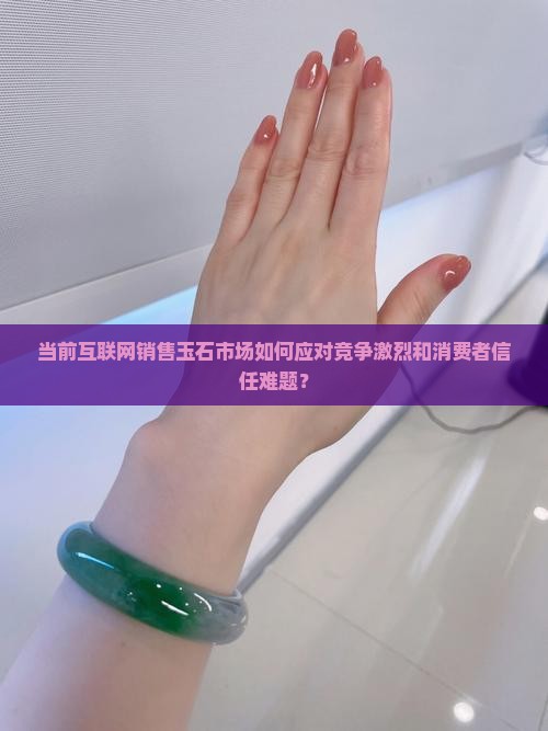 当前互联网销售玉石市场如何应对竞争激烈和消费者信任难题？
