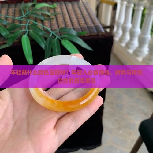 年轻戴什么颜色玉镯好？年轻人必备饰品，时尚与传统结合的潮流单品
