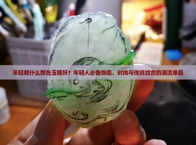 年轻戴什么颜色玉镯好？年轻人必备饰品，时尚与传统结合的潮流单品