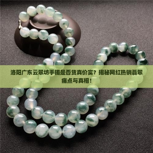洛阳广东云翠坊手镯是否货真价实？揭秘网红热销翡翠痛点与真相！