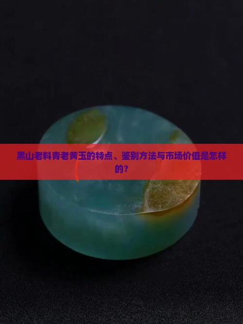 黑山老料青老黄玉的特点、鉴别方法与市场价值是怎样的？
