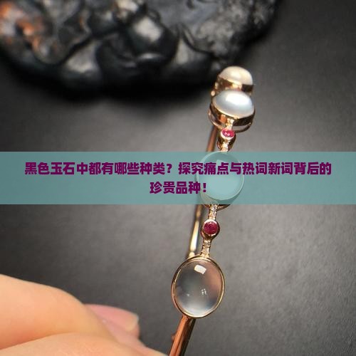 黑色玉石中都有哪些种类？探究痛点与热词新词背后的珍贵品种！