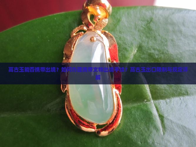 高古玉能否携带出境？如何办理携带文物出境手续？高古玉出口限制与规定详解