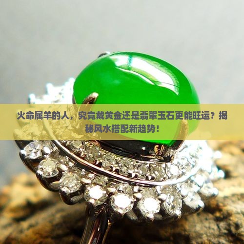 火命属羊的人，究竟戴黄金还是翡翠玉石更能旺运？揭秘风水搭配新趋势！