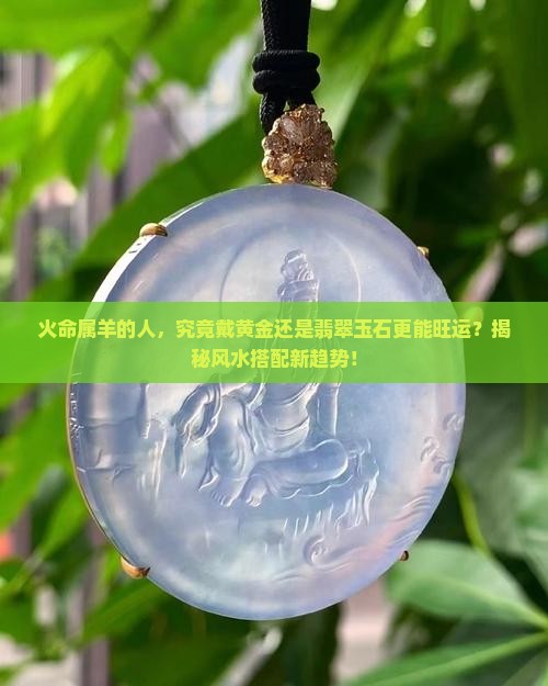 火命属羊的人，究竟戴黄金还是翡翠玉石更能旺运？揭秘风水搭配新趋势！