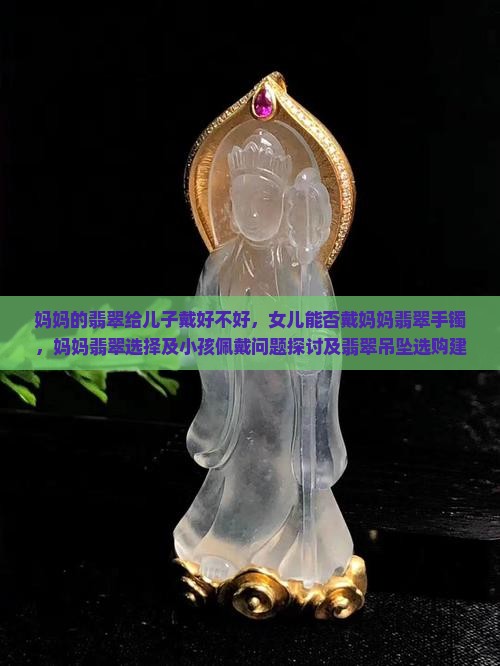妈妈的翡翠给儿子戴好不好，女儿能否戴妈妈翡翠手镯，妈妈翡翠选择及小孩佩戴问题探讨及翡翠吊坠选购建议
