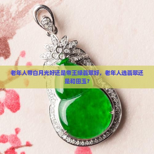 老年人带白月光好还是帝王绿翡翠好，老年人选翡翠还是和田玉？