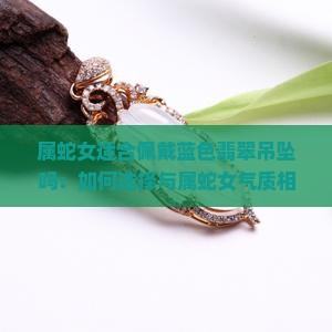 属蛇女适合佩戴蓝色翡翠吊坠吗：如何选择与属蛇女气质相符的饰品搭配建议