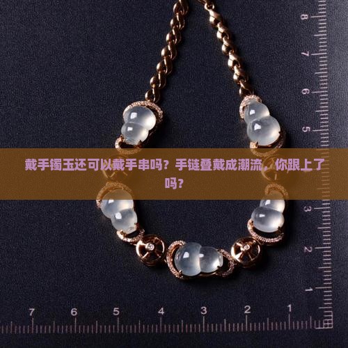 戴手镯玉还可以戴手串吗？手链叠戴成潮流，你跟上了吗？