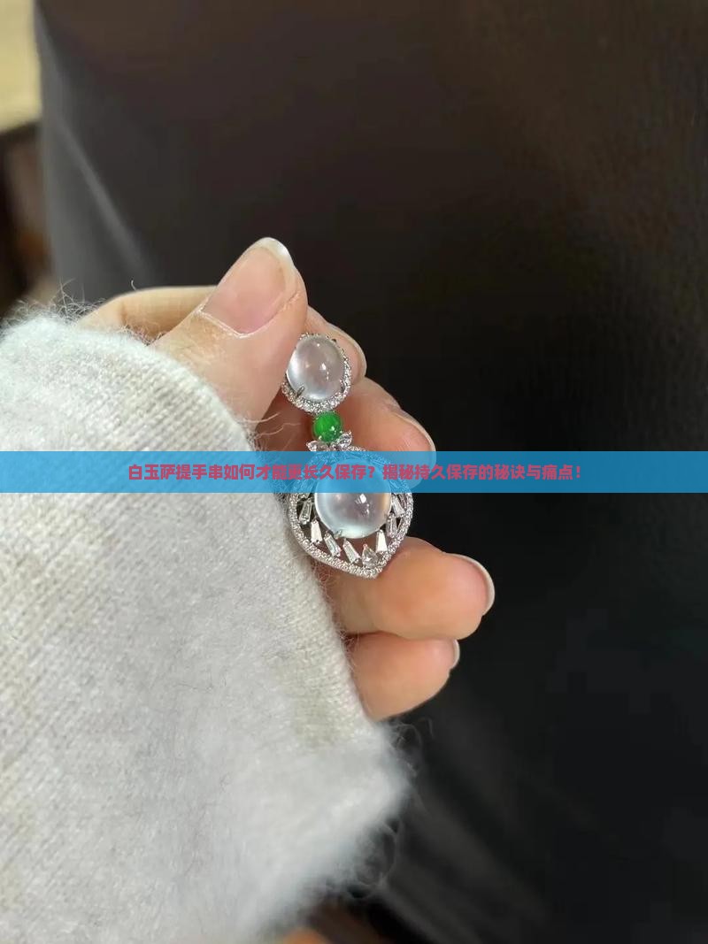 白玉萨提手串如何才能更长久保存？揭秘持久保存的秘诀与痛点！